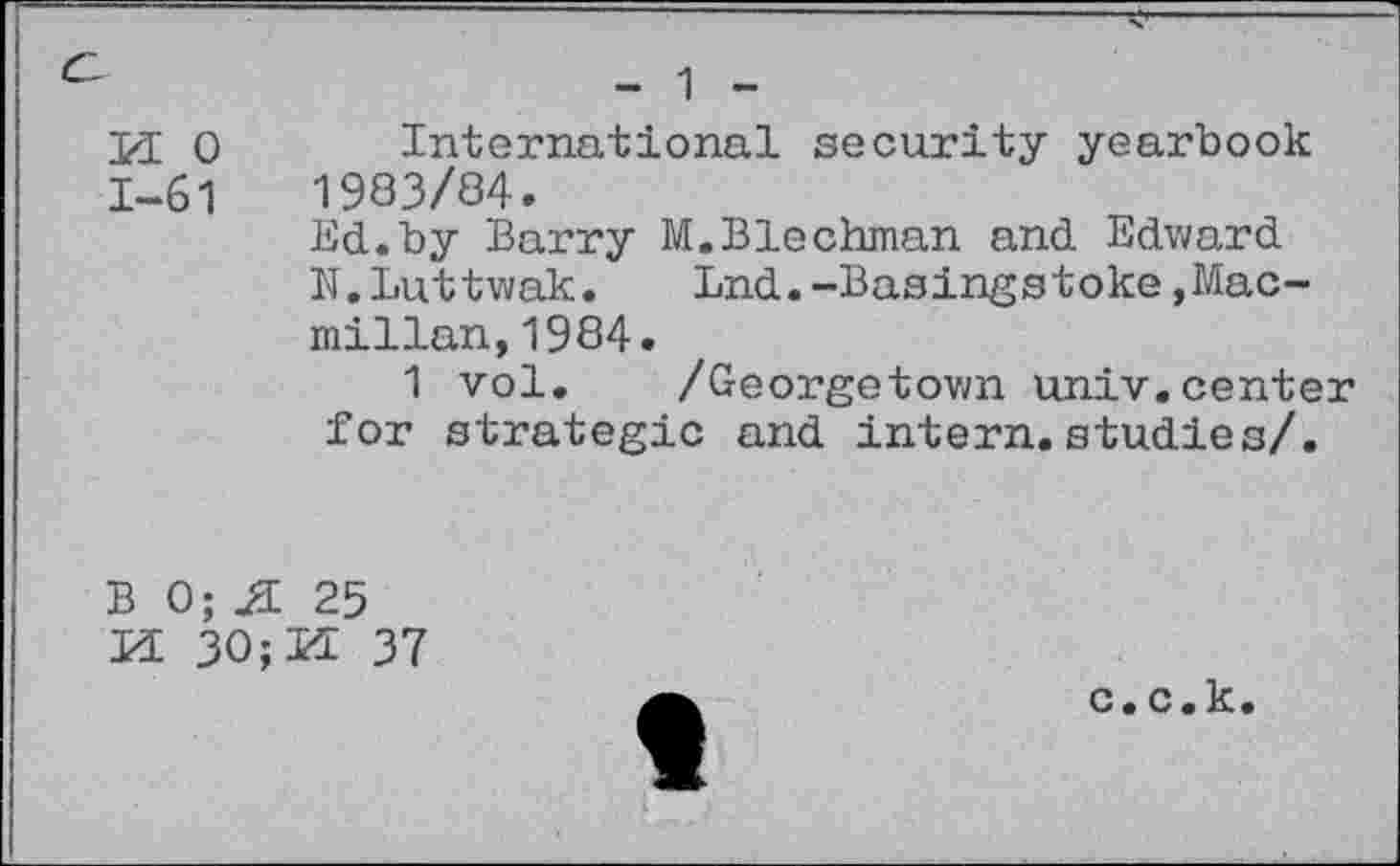 ﻿И: о International security yearbook 1-61	1983/84.
lid.by Burry M.Blechman and Edward N.Luttwak. Lnd.-Basingstoke,Macmillan, 1984.
1 vol. /Georgetown univ.center for strategic and intern.studies/.
В 0; JI 25
И 30;И 37
с. с.к.